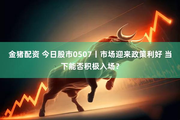金猪配资 今日股市0507丨市场迎来政策利好 当下能否积极入场？