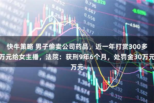 快牛策略 男子偷卖公司药品，近一年打赏300多万元给女主播，法院：获刑9年6个月，处罚金30万元