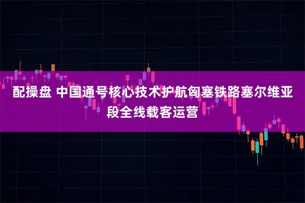 配操盘 中国通号核心技术护航匈塞铁路塞尔维亚段全线载客运营