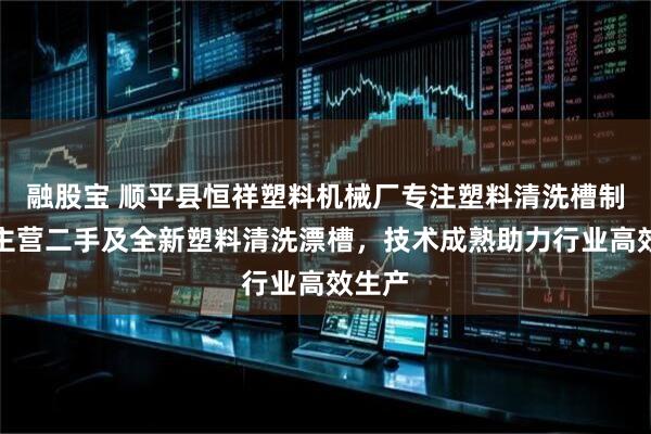 融股宝 顺平县恒祥塑料机械厂专注塑料清洗槽制造，主营二手及全新塑料清洗漂槽，技术成熟助力行业高效生产