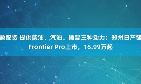 天盈配资 提供柴油、汽油、插混三种动力：郑州日产锋坦Frontier Pro上市，16.99万起