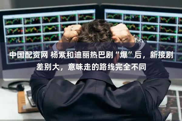 中国配资网 杨紫和迪丽热巴剧“爆”后，新接剧差别大，意味走的路线完全不同