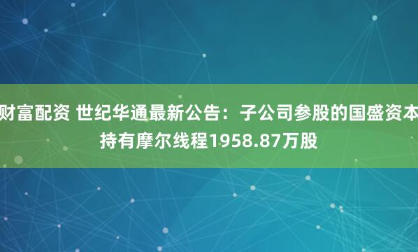 财富配资 世纪华通最新公告：子公司参股的国盛资本持有摩尔线程1958.87万股