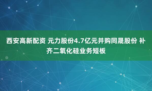 西安高新配资 元力股份4.7亿元并购同晟股份 补齐二氧化硅业务短板