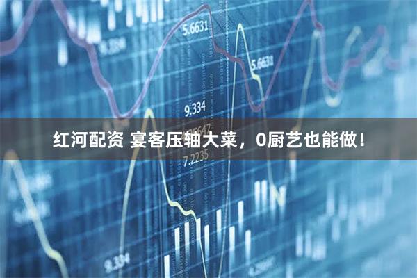 红河配资 宴客压轴大菜，0厨艺也能做！