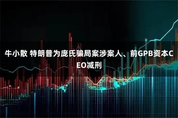 牛小散 特朗普为庞氏骗局案涉案人、前GPB资本CEO减刑