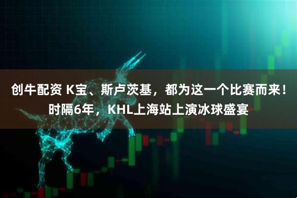 创牛配资 K宝、斯卢茨基，都为这一个比赛而来！时隔6年，KHL上海站上演冰球盛宴