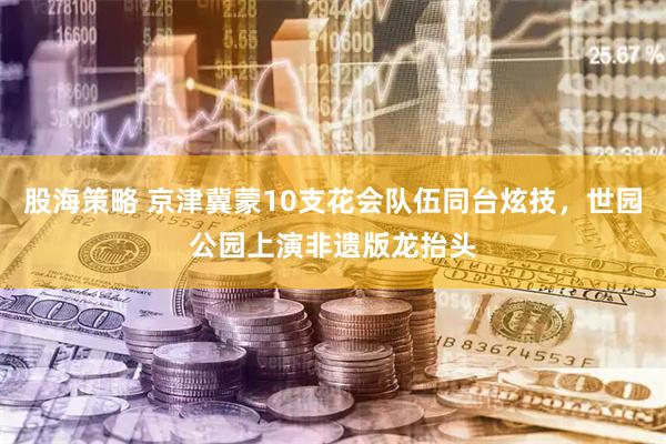 股海策略 京津冀蒙10支花会队伍同台炫技，世园公园上演非遗版龙抬头