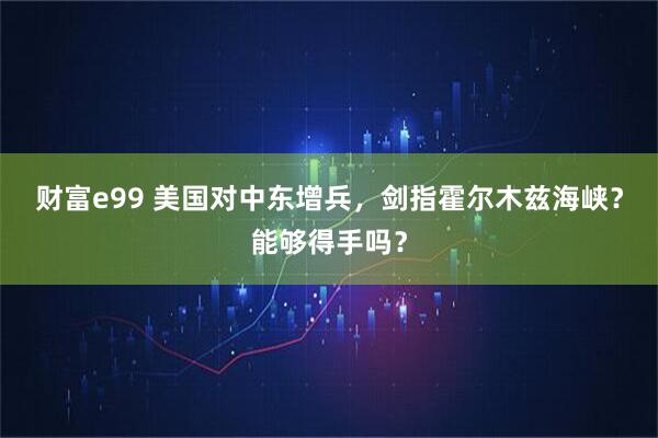 财富e99 美国对中东增兵，剑指霍尔木兹海峡？能够得手吗？