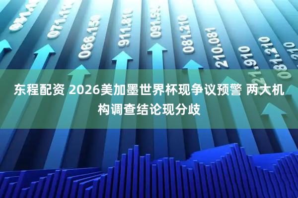 东程配资 2026美加墨世界杯现争议预警 两大机构调查结论现分歧