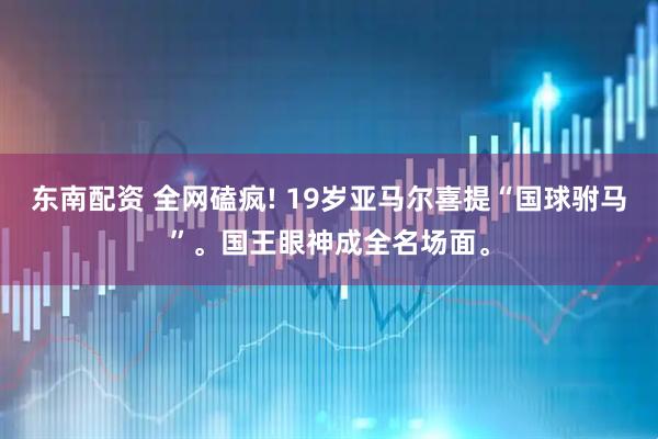 东南配资 全网磕疯! 19岁亚马尔喜提“国球驸马”。国王眼神成全名场面。